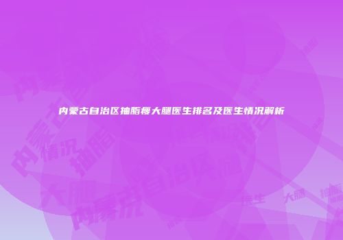 内蒙古自治区抽脂瘦大腿医生排名及医生情况解析