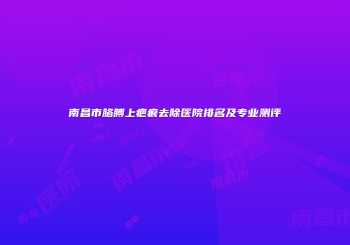南昌市胳膊上疤痕去除医院排名及专业测评