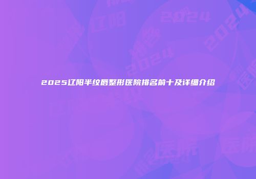 2025辽阳半纹唇整形医院排名前十及详细介绍