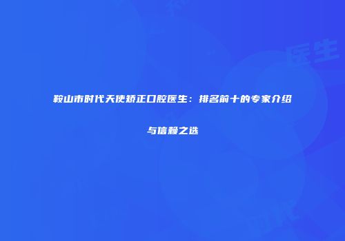 鞍山市时代天使矫正口腔医生：排名前十的专家介绍与信赖之选