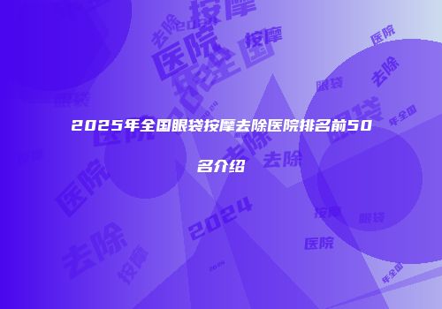 2025年全国眼袋按摩去除医院排名前50名介绍