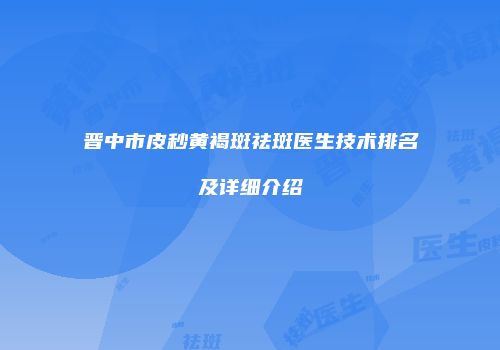 晋中市皮秒黄褐斑祛斑医生技术排名及详细介绍