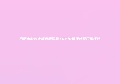合肥市激光去掉痘印医院TOP10排行榜及口碑评比