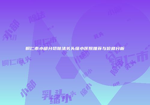 铜仁市小部分切除法乳头缩小医院推荐与价格分析