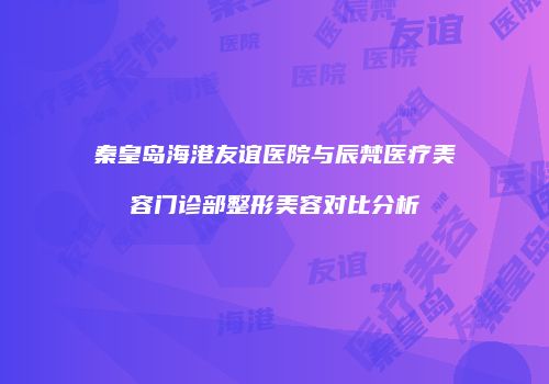 秦皇岛海港友谊医院与辰梵医疗美容门诊部整形美容对比分析