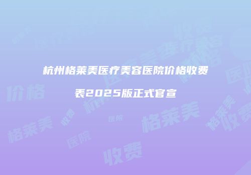 杭州格莱美医疗美容医院价格收费表2025版正式官宣