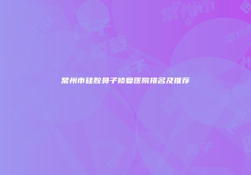 常州市硅胶鼻子修复医院排名及推荐