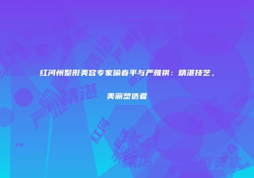 红河州整形美容专家喻春平与严雅祺：精湛技艺，美丽塑造者