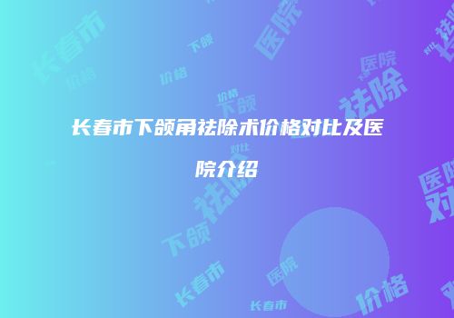 长春市下颌角祛除术价格对比及医院介绍