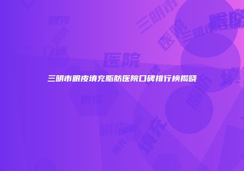 三明市眼皮填充脂肪医院口碑排行榜揭晓