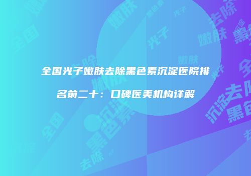 全国光子嫩肤去除黑色素沉淀医院排名前二十：口碑医美机构详解