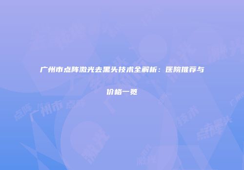 广州市点阵激光去黑头技术全解析：医院推荐与价格一览