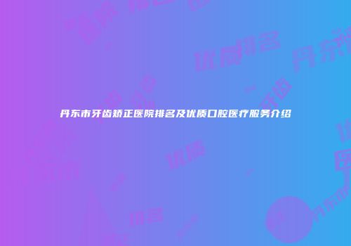 丹东市牙齿矫正医院排名及优质口腔医疗服务介绍