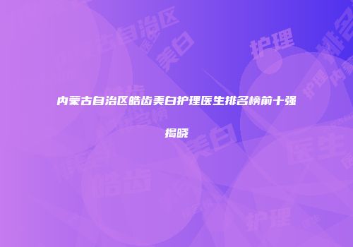 内蒙古自治区皓齿美白护理医生排名榜前十强揭晓
