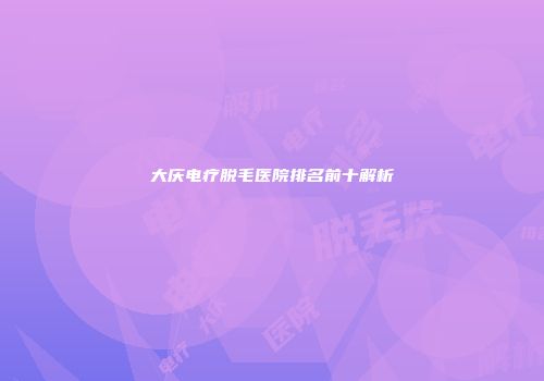 大庆电疗脱毛医院排名前十解析