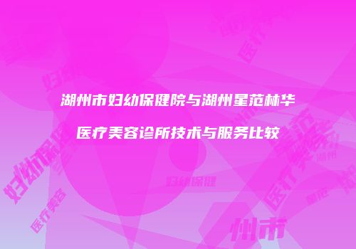 湖州市妇幼保健院与湖州星范林华医疗美容诊所技术与服务比较