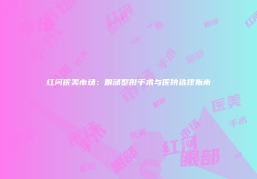 红河医美市场：眼部整形手术与医院选择指南
