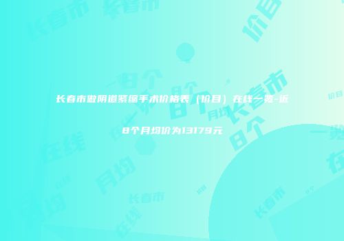 长春市做阴道紧缩手术价格表（价目）在线一览-近8个月均价为13179元