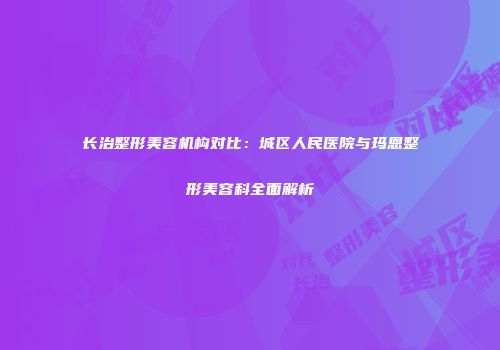 长治整形美容机构对比：城区人民医院与玛恩整形美容科全面解析
