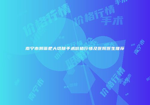南宁市阴蒂肥大切除手术价格行情及医院医生推荐