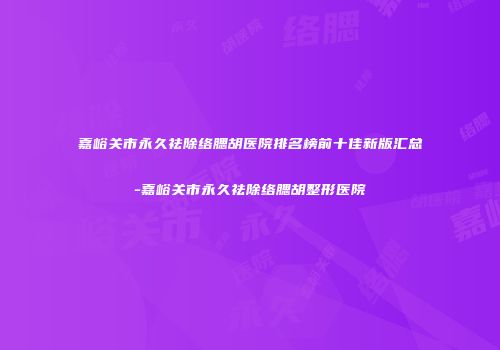 嘉峪关市永久祛除络腮胡医院排名榜前十佳新版汇总-嘉峪关市永久祛除络腮胡整形医院