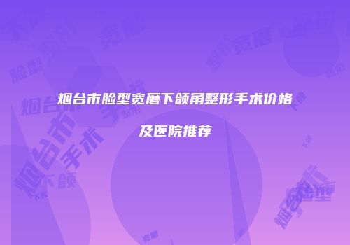 烟台市脸型宽磨下颌角整形手术价格及医院推荐