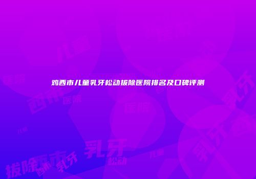 鸡西市儿童乳牙松动拔除医院排名及口碑评测