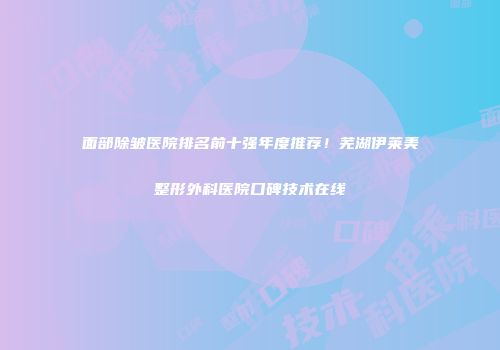 面部除皱医院排名前十强年度推荐！芜湖伊莱美整形外科医院口碑技术在线