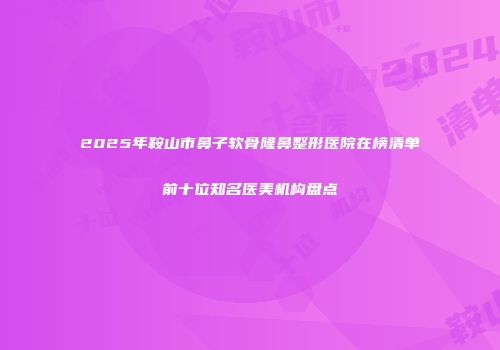 2025年鞍山市鼻子软骨隆鼻整形医院在榜清单前十位知名医美机构盘点
