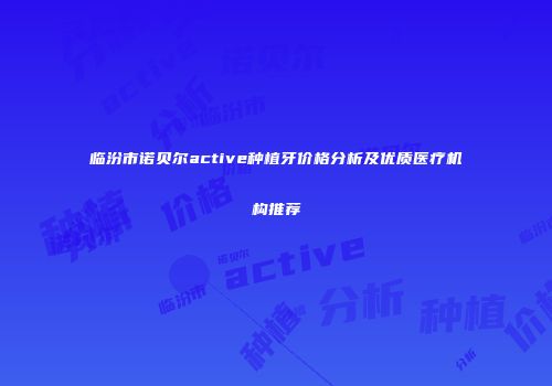 临汾市诺贝尔active种植牙价格分析及优质医疗机构推荐
