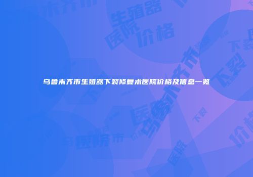 乌鲁木齐市生殖器下裂修复术医院价格及信息一览