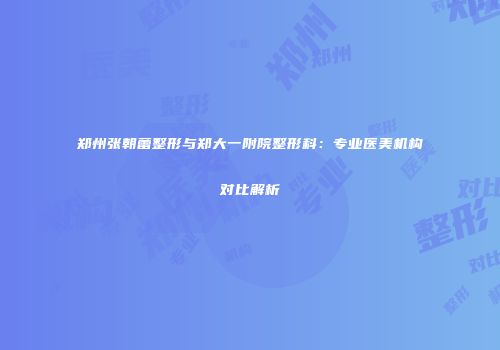 郑州张朝蕾整形与郑大一附院整形科：专业医美机构对比解析