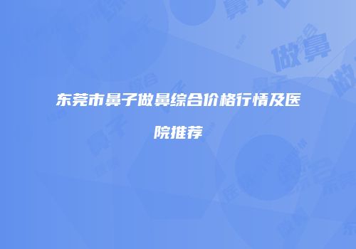 东莞市鼻子做鼻综合价格行情及医院推荐