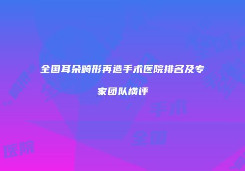 全国耳朵畸形再造手术医院排名及专家团队横评