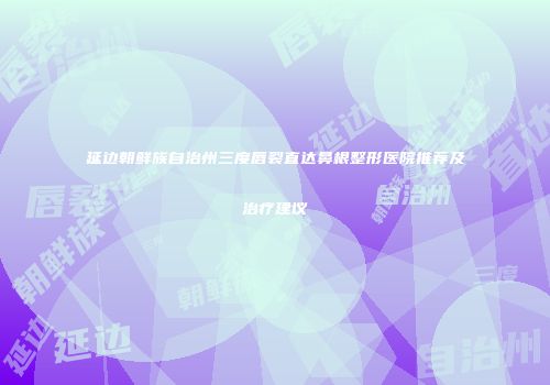 延边朝鲜族自治州三度唇裂直达鼻根整形医院推荐及治疗建议