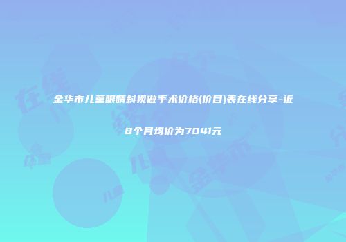 金华市儿童眼睛斜视做手术价格(价目)表在线分享-近8个月均价为7041元