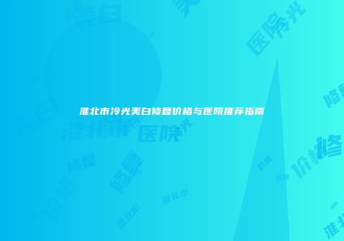 淮北市冷光美白修复价格与医院推荐指南