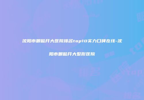 沈阳市眼睑开大医院排名top10实力口碑在线-沈阳市眼睑开大整形医院