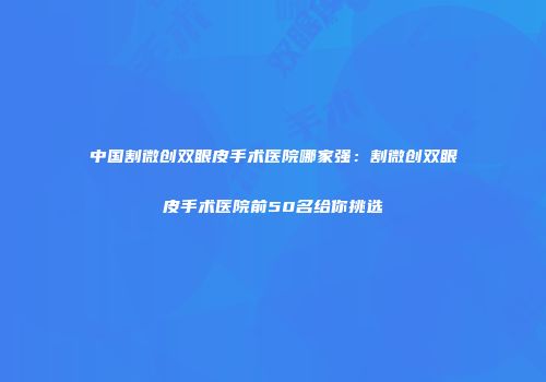 中国割微创双眼皮手术医院哪家强：割微创双眼皮手术医院前50名给你挑选