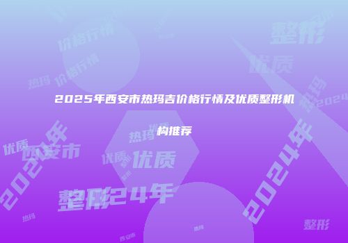 2025年西安市热玛吉价格行情及优质整形机构推荐