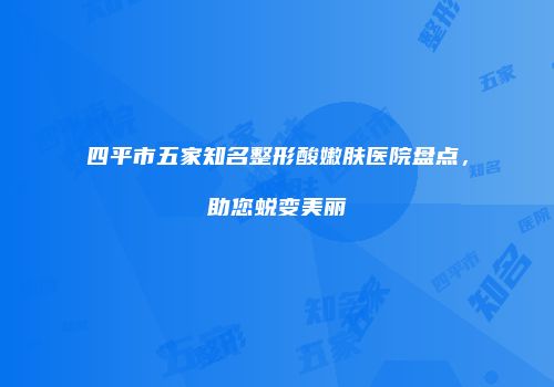 四平市五家知名整形酸嫩肤医院盘点，助您蜕变美丽