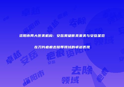 资阳市两大医美机构：安岳奥黛丽美莱美与安岳星范在刀片疤痕去除等领域的卓越表现