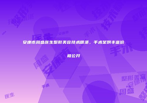 安康市周盛医生整形美容技术精湛，手术案例丰富价格公开