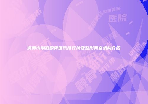 湘潭市削低颧骨医院排行榜及整形美容机构介绍
