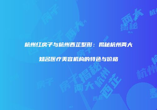 杭州红房子与杭州西芷整形：揭秘杭州两大知名医疗美容机构的特色与价格