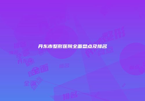 丹东市整形医院全面盘点及排名