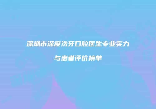 深圳市深度洗牙口腔医生专业实力与患者评价榜单