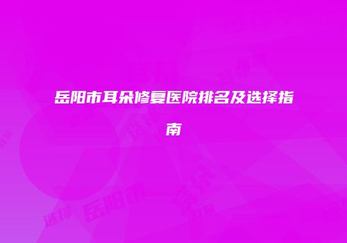 岳阳市耳朵修复医院排名及选择指南
