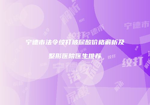 宁德市法令纹打玻尿酸价格解析及整形医院医生推荐