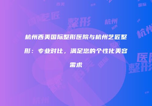 杭州西美国际整形医院与杭州艺匠整形：专业对比，满足您的个性化美容需求